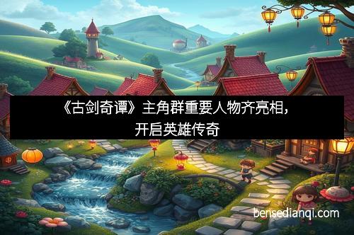 《古剑奇谭》主角群重要人物齐亮相，开启英雄传奇