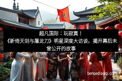 超凡国际：玩寂寞！《新倚天剑与屠龙刀》明星深度大访谈，揭开幕后未曾公开的故事